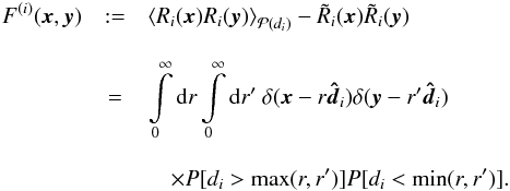 Mathematical equation: \begin{eqnarray} F^{(i)}(\vec{x},\vec{y}) & := &\left\langle R_i(\vec{x})R_i(\vec{y})\right\rangle _{\mathcal{P}(d_i)} - \tilde{R}_i(\vec{x})\tilde{R}_i(\vec{y}) \nonumber\\[3mm] & = & \int\limits_{0}^{\infty}\mathrm{d}r\int\limits_{0}^{\infty}\mathrm{d}r'\ \delta(\vec{x}-r\boldsymbol{\hat{d}}_i) \delta(\vec{y}-r'\boldsymbol{\hat{d}}_i) \nonumber\\[3mm] &&\quad \times P[d_i>\max(r,r')]P[d_i<\min(r,r')]. \end{eqnarray}