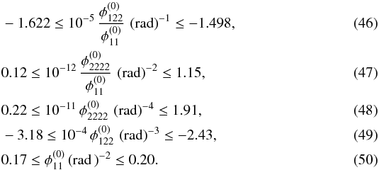 Mathematical equation: \begin{eqnarray} &&-1.622 \le 10^{-5}\, \dfrac{\phi_{122}^{(0)} }{\phi_{11}^{(0)}}\, \left( \text{rad} \right)^{-1}\le -1.498 , \\ && 0.12 \le 10^{-12}\, \dfrac{\phi_{2222}^{(0)} }{\phi_{11}^{(0)}}\, \left( \text{rad} \right)^{-2} \le 1.15 , \\ && 0.22 \le 10^{-11}\, \phi_{2222}^{(0)}\, \left( \text{rad} \right)^{-4} \le 1.91 , \\ && -3.18 \le 10^{-4}\, \phi_{122}^{(0)} \, \left( \text{rad} \right)^{-3} \le -2.43 , \\ &&0.17 \le \phi_{11}^{(0)} \left( \text{rad}\, \right)^{-2} \le 0.20 . \end{eqnarray}