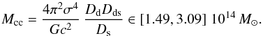 Mathematical equation: \begin{eqnarray} M_{\mathrm{cc}} = \dfrac{4 \pi^2 \sigma^4}{G c^2}\, \dfrac{D_\mathrm{d} D_\mathrm{ds}}{D_\mathrm{s}} \in \left[1.49, 3.09 \right]\,10^{14}\,M_{\odot} . \end{eqnarray}