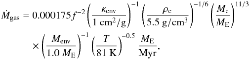 Mathematical equation: \appendix \setcounter{section}{2} \begin{eqnarray} \label{eq:Mdotenv} \dot{M}_{\rm gas} &=& 0.000175 f^{-2} \left(\frac{\kappa_{\rm env}}{1~{\rm cm}^2/{\rm g}}\right)^{-1} \left( \frac{\rho_{\rm c}}{5.5~{\rm g}/{\rm cm}^3} \right)^{-1/6} \left( \frac{M_{\rm c}}{{M}_{\rm E}} \right)^{11/3} \nonumber \\ &&\quad\times \left(\frac{M_{\rm env}}{1.0~{M}_{\rm E}}\right)^{-1} \left( \frac{T}{81~{\rm K}} \right)^{-0.5} \frac{{M}_{\rm E}}{{\rm Myr}} , \end{eqnarray}