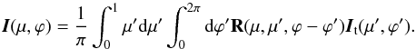 Mathematical equation: \begin{equation} {\vec I}(\mu, \varphi)=\frac{1}{\pi}\int_{0}^{1}\mu'{\rm d}\mu'\int_{0}^{2\pi}{\rm d}\varphi' {\bf R} (\mu, \mu', \varphi-\varphi'){{\vec I}_{\rm t}(\mu',\varphi')} . \end{equation}