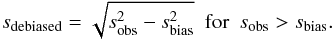 Mathematical equation: \appendix \setcounter{section}{2} \begin{equation} s_\mathrm{debiased} = \sqrt{s_\mathrm{obs}^2 - s_\mathrm{bias}^2} \text{\ \ for\ \ } s_\mathrm{obs} > s_\mathrm{bias}. \label{eq:varestdebias} \end{equation}