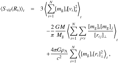 Mathematical equation: \begin{eqnarray} \left< S_{\rm vir}(R_{\rm s}) \right>_t &=& 3 \left< \sum_{i=1}^N [m_{\rm g}]_{i} \vec [v_{i}]_{\rm z}^2 \right>_t \notag\\[1mm] &&\quad - {2\over \pi} {G M \over M_{\rm g}} \left< \sum_{i=1}^N \sum_{j<i} {[m_{\rm g}]_{i} [m_{\rm g}]_j \over [r_{ij}]_{\perp}} \right>_t \notag\\[1mm] &&\quad + {4\pi G\rho_{\Lambda} \over c^2} \sum_{i=1}^N \left< [m_{\rm g}]_{i} [r_{i}]_{\perp}^2 \right>_t, \end{eqnarray}