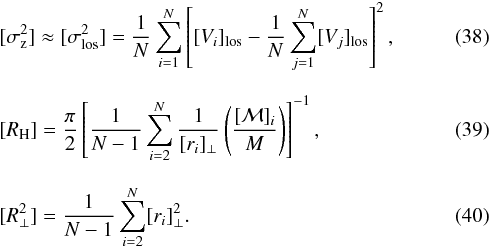 Mathematical equation: \begin{eqnarray} &&[\sigma_{\rm z}^2] \approx [\sigma_{\rm los}^2] = {1\over N} \sum_{i=1}^N \left[[V_{i}]_{\rm los} - {1\over N} \sum_{j=1}^N [V_j]_{\rm los}\right] ^2, \\[2.5mm] &&[R_{\rm H}] = {\pi\over 2} \left[{1\over N-1} \sum_{i=2}^N {1\over [r_{i}]_{\perp}} \left( [{\cal M}]_{i} \over M \right) \right]^{-1}, \\[2.5mm] &&[R_{\perp}^2] = {1\over N-1} \sum_{i=2}^N [r_{i}]_{\perp}^2 . \end{eqnarray}