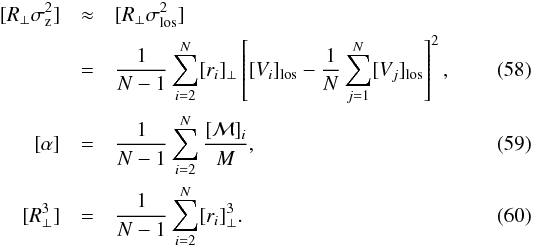 Mathematical equation: \begin{eqnarray} [R_{\perp} \sigma_{\rm z}^2] &\approx& [R_{\perp} \sigma_{\rm los}^2] \quad\quad\notag\\ & =&{1\over N-1} \sum_{i=2}^N [r_{i}]_{\perp} \left[[V_{i}]_{\rm los} - {1\over N} \sum_{j=1}^N [V_j]_{\rm los}\right] ^2, \\ {[}\alpha{]} &=& {1 \over N-1} \sum_{i=2}^N {[{\cal M}]_{i} \over M}, \\ {[}R_{\perp} ^3{]} &=& {1\over N-1} \sum_{i=2}^N [r_{i}]_{\perp}^3 . \end{eqnarray}