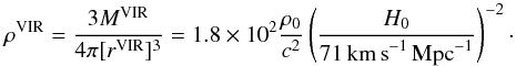 Mathematical equation: \begin{equation} \rho^{\rm VIR} = {3 M^{\rm VIR}\over 4\pi [r^{\rm VIR}]^3} = 1.8\times 10^{2} {\rho_0\over c^2} \left (H_0 \over 71\,{\rm km\,s}^{-1}\, {\rm Mpc}^{-1}\right)^{-2}\cdot \end{equation}