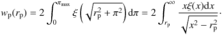 Mathematical equation: \begin{equation} \label{eq:wp} w_{\rm p}(r_{\rm p})=2\int_{0}^{\pi_{\rm max}}\xi\left(\sqrt{r_{\rm p}^2+\pi^2}\right) {\rm d}\pi =2\int_{r_{\rm p}}^{\infty} \frac{x \xi(x)\mathrm{d}x}{\sqrt{x^2-r_{\rm p}^2}}\cdot \end{equation}