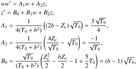 Mathematical equation: \appendix \setcounter{section}{3} \begin{eqnarray} \label{expand} &&w w ' = A_1 w + A_2 z, \\ \nonumber &&z ' = B_0 + B_1 w + B_2 z, \\ \nonumber &&A_1 = {1 \over 4 (T_0 + b^2)} \left( (2 b -Z_{\rm c}) \sqrt{T_0} \right) \simeq {3 \sqrt{T_0} \over 4}, \\ \nonumber &&A_2 = {1 \over 4 (T_0 + b^2)} \left( {4 Z_{\rm c} \over \sqrt{T_0}} - \sqrt{T_0} \right) \simeq {-1 \over \sqrt{T_0}}, \\ \nonumber &&B_0 = { \sqrt{T_0} \over (T_0 + b^2)} \left( {Z_{\rm c}^2 \over 2} - {b Z_{\rm c} \over 2} - 1 + {5 \over 2} T_0 \right) \simeq { (b-1) \sqrt{T_0} } , \\ \nonumber \end{eqnarray}