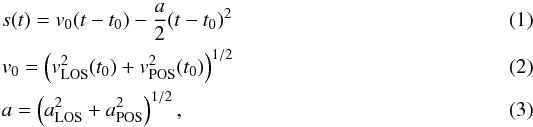 Mathematical equation: \begin{align} &s(t) = v_0 (t-t_0) - \frac{a}{2} (t-t_0)^2 \\ &v_0 = \left(v_\mathrm{LOS}^2(t_0) +v_\mathrm{POS}^2(t_0)\right)^{1/2} \\ &a = \left(a_\mathrm{LOS}^2 +a_\mathrm{POS}^2\right)^{1/2}, \end{align}