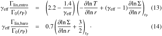Mathematical equation: \begin{eqnarray} \label{gammalinentro} \gamma_{\mathrm{eff}} \frac{\Gamma_{\mathrm{lin,entro}}}{\Gamma_{0}(r_{\rm P})} &=& \left(2.2 - \frac{1.4}{\gamma_{\mathrm{eff}}}\right) \, \left(-\frac{\partial \! \ln T}{\partial\! \ln r} + (\gamma_{\mathrm{eff}}-1) \frac{\partial\! \ln \Sigma}{\partial \! \ln r} \right)_{{\rm r}_{\rm P}}\\ \label{gammalinbaro} \gamma_{\mathrm{eff}} \frac{\Gamma_{\mathrm{lin,baro}}}{\Gamma_{0}(r_{\rm P})} &=& 0.7 \left(\frac{\partial\! \ln \Sigma}{\partial \! \ln r} + \frac{3}{2}\right)_{{\rm r}_{\rm P}} \cdot \end{eqnarray}