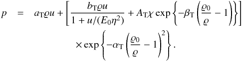 Mathematical equation: \begin{eqnarray} \label{eq:tillo2} p &= & a_{\rm T}\varrho u + \left[\frac{b_{\rm T}\varrho u}{1+u/(E_0 \eta^2)} + A_{\rm T}\chi \exp \left\{-\beta_{\rm T} \left(\frac{\varrho_0}{\varrho}-1\right)\right\} \right] \nonumber \\ && \qquad \qquad \times \exp \left\{-\alpha_{\rm T}\left(\frac{\varrho_0}{\varrho}-1\right)^2\right\}. \end{eqnarray}