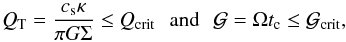 Mathematical equation: \begin{equation} Q_{\rm T}={c_{\rm s} \kappa \over {\pi G \Sigma}} \le Q_{\rm crit} \,\,\,\, \mathrm{and} \,\,\,\, {\cal G}=\Omega t_{\rm c} \le \cal{G}_{\rm crit}, \end{equation}