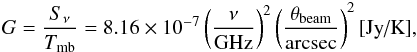 Mathematical equation: \begin{eqnarray} % G = \frac{S_{\nu}}{T_{\rm mb}} = 8.16 \times 10^{-7} \left( \frac{\nu}{\textrm{GHz}} \right)^2 \left( \frac{\theta_{\rm beam}}{\textrm{arcsec}} \right)^2 \textrm{[Jy/K]} \label{eq:gain} , \end{eqnarray}