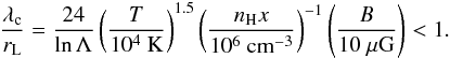 Mathematical equation: \appendix \setcounter{section}{3} \begin{eqnarray} \frac{\lambda_{\rm c}}{r_{\rm L}}=\frac{24}{\ln\Lambda} \left(\frac{T}{10^{4}~\mathrm{K}}\right)^{1.5} \left(\frac{n_{\rm H}x}{\mathrm{10^{6}~cm^{-3}}}\right)^{-1} \left(\frac{B}{\mathrm{10~\mu G}}\right)<1. \label{lambdacoverrl} \end{eqnarray}