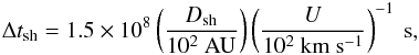 Mathematical equation: \appendix \setcounter{section}{3} \begin{eqnarray} \label{Dtsh} \Delta t_{\rm sh}=1.5\times10^{8}\left(\frac{D_{\rm sh}}{10^{2}~\mathrm{AU}}\right)\left(\frac{U}{10^{2}~\mathrm{km~s^{-1}}}\right)^{-1}~\mathrm{s}, \end{eqnarray}
