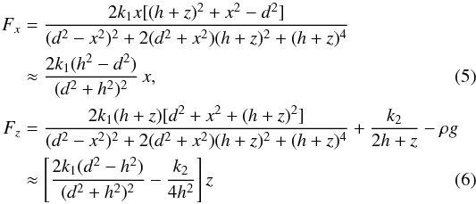 Mathematical equation: \begin{eqnarray} \label{Fx} F_x&=&\frac{2k_1x[(h+z)^2+x^2-d^2]}{(d^2-x^2)^2+2(d^2+x^2)(h+z)^2+(h+z)^4} \nonumber\\ && \approx \frac{2k_1(h^2-d^2)}{(d^2+h^2)^2}\,x, \\\label{Fz} F_z&=&\frac{2k_1(h+z)[d^2+x^2+(h+z)^2]}{(d^2-x^2)^2+2(d^2+x^2)(h+z)^2+(h+z)^4}+\frac{k_2}{2h+z}-\rho g \nonumber\\ &&\approx \left[\frac{2k_1(d^2-h^2)}{(d^2+h^2)^2}-\frac{k_2}{4h^2}\right]z \end{eqnarray}