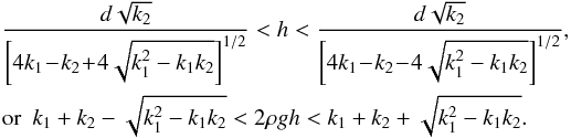 Mathematical equation: \begin{eqnarray} \label{condz} &&\frac{d\sqrt{k_2}}{\left[4k_1\!-\!k_2\!+\!4\sqrt{k_1^2-k_1k_2}\right]^{1/2}}< h<\frac{d\sqrt{k_2}}{\left[4k_1\!-\!k_2\!-\!4\sqrt{k_1^2-k_1k_2}\right]^{1/2}},\nonumber\\ &&\mathrm{or}~~k_1+k_2-\sqrt{k_1^2-k_1k_2}<2\rho gh<k_1+k_2+\sqrt{k_1^2-k_1k_2}. \end{eqnarray}