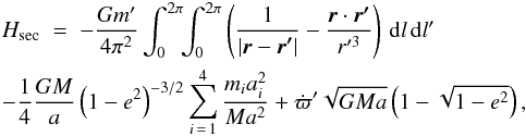Mathematical equation: \begin{eqnarray} \lefteqn{H_\mathrm{sec} \; = \; -\frac{Gm'}{4\pi^2}\int_0^{2\pi}\!\!\int_0^{2\pi} \left(\frac{1}{|\vec{r}-\vec{r'}|}-\frac{\vec{r}\cdot \vec{r'}}{r'^3}\right)\,\rd l\,\rd l'}&&\nonumber\\ \lefteqn{-\frac{1}{4}\frac{GM}{a}\left(1-e^2\right)^{-3/2} \sum_{i\,=\,1}^4\frac{m_ia_i^2}{Ma^2} +\dot{\varpi}'\sqrt{GMa}\left(1-\sqrt{1-e^2}\right),}&& \label{htot} \end{eqnarray}