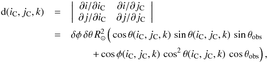 Mathematical equation: \begin{eqnarray} {\rm d}(i_{\rm C},j_{\rm C},k) &=& \left| \begin{array}{cc} \partial i/\partial i_{\rm C} & \partial i/\partial j_{\rm C} \\ \partial j/\partial i_{\rm C} & \partial j/\partial j_{\rm C} \end{array} \right| \notag \\ &= &\delta\phi \, \delta\theta \, R_\sun^2 \left(\vphantom{\cos^2} \cos\theta(i_{\rm C},j_{\rm C},k) \, \sin\theta(i_{\rm C},j_{\rm C},k) \, \sin\theta_\text{obs} \right.\notag \\ && \qquad \left. + \cos\phi(i_{\rm C},j_{\rm C},k) \, \cos^2\theta(i_{\rm C},j_{\rm C},k)\, \cos\theta_\text{obs} \right), \end{eqnarray}