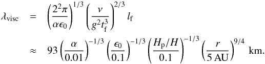 Mathematical equation: \begin{eqnarray} \lambda_{\rm visc}& =& \left( \frac{2^2\pi}{\alpha \epsilon_0} \right)^{1/3} \left( \frac{\nu}{g^2t_{\rm f}^3} \right)^{2/3} l_{\rm f} \nonumber \\ &\approx& 93 \left( \frac{\alpha}{0.01} \right)^{-1/3} \left( \frac{\epsilon_0}{0.1} \right)^{-1/3} \left( \frac{H_{\rm p}/H}{0.1} \right)^{-1/3} \left( \frac{r}{5\,{\rm AU}} \right)^{9/4} \,{\rm km.} \label{eq:lamviscvert} \end{eqnarray}