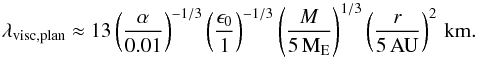 Mathematical equation: \begin{eqnarray} \lambda_{\rm visc,plan} \approx 13 \left( \frac{\alpha}{0.01} \right)^{-1/3} \left( \frac{\epsilon_0}{1} \right)^{-1/3} \left( \frac{M}{5\,{\rm M}_{\rm E}} \right)^{1/3} \left( \frac{r}{5\,{\rm AU}} \right)^{2} \,{\rm km.} \label{eq:viscplan} \end{eqnarray}