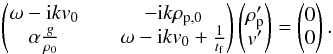 Mathematical equation: \appendix \setcounter{section}{2} \begin{eqnarray} \begin{pmatrix} \omega -{\rm i}kv_0 && -{\rm i}k\rho_{\rm p,0} \\ \alpha \frac{g}{\rho_0} && \omega - {\rm i}kv_0 + \frac{1}{t_{\rm f}} \end{pmatrix} \begin{pmatrix} \rho_{\rm p}' \\ v' \end{pmatrix} = \begin{pmatrix} 0 \\ 0 \end{pmatrix} . \end{eqnarray}