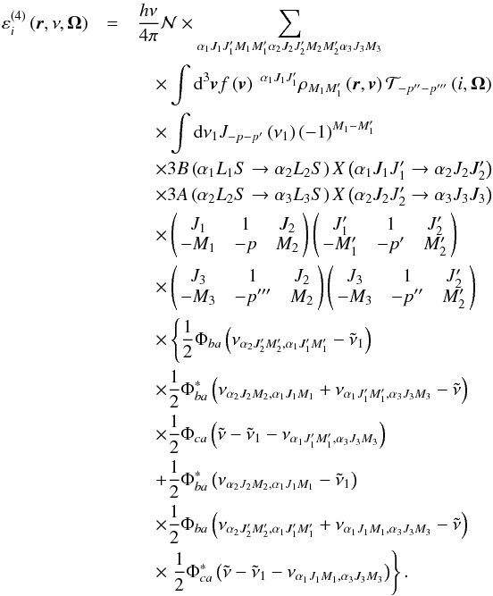 Mathematical equation: \begin{eqnarray} \varepsilon _{i}^{\left( 4\right) }\left( \vec{r},\nu ,\vec{\Omega} \right) &=&\dfrac{h\nu }{4\pi }\mathcal{N} \times \dsum\limits_{\alpha _{1}J_{1}J_{1}^{\prime }M_{1}M_{1}^{\prime }\alpha _{2}J_{2}J_{2}^{\prime }M_{2}M_{2}^{\prime }\alpha _{3}J_{3}M_{3}}\nonumber\\ &&\quad\times \dint \mathrm{d}^{3}\vec{v}f\left( \vec{v}\right) \ ^{\alpha _{1}J_{1}J_{1}^{\prime }}\rho _{M_{1}M_{1}^{\prime }}\left( \vec{r},\vec{v} \right) \mathcal{T}_{-p^{\prime \prime }-p^{\prime \prime \prime }}\left( i,\vec{\Omega}\right)\nonumber\\ &&\quad \times \dint \mathrm{d}\nu _{1}J_{-p-p^{\prime }}\left( \nu _{1}\right) \left( -1\right) ^{M_{1}-M_{1}^{\prime }}\nonumber\\ &&\quad \times 3B\left( \alpha _{1}L_{1}S\rightarrow \alpha _{2}L_{2}S\right) X\left( \alpha _{1}J_{1}J_{1}^{\prime }\rightarrow \alpha _{2}J_{2}J_{2}^{\prime }\right)\nonumber\\ &&\quad \times 3A\left( \alpha _{2}L_{2}S\rightarrow \alpha _{3}L_{3}S\right) X\left( \alpha _{2}J_{2}J_{2}^{\prime }\rightarrow \alpha _{3}J_{3}J_{3}\right)\nonumber\\ && \quad\times \left( \! \! \begin{array}{ccc} J_{1} & 1 & J_{2} \\ -M_{1} & -p & M_{2} \end{array} \! \!\right) \left( \! \! \begin{array}{ccc} J_{1}^{\prime } & 1 & J_{2}^{\prime } \\ -M_{1}^{\prime } & -p^{\prime } & M_{2}^{\prime } \end{array} \! \!\right)\nonumber\\ &&\quad \times \left( \! \! \begin{array}{ccc} J_{3} & 1 & J_{2} \\ -M_{3} & -p^{\prime \prime \prime } & M_{2} \end{array} \! \!\right) \left( \!\! \begin{array}{ccc} J_{3} & 1 & J_{2}^{\prime }\nonumber\\ -M_{3} & -p^{\prime \prime } & M_{2}^{\prime } \end{array} \!\!\right)\nonumber\\ && \quad\times \left\{ \dfrac{1}{2}\Phi _{ba}\left( \nu _{\alpha _{2}J_{2}^{\prime }M_{2}^{\prime },\alpha _{1}J_{1}^{\prime }M_{1}^{\prime }}-\tilde{\nu}_{1}\right) \right.\nonumber\\ &&\quad \times \dfrac{1}{2}\Phi _{ba}^{\ast }\left( \nu _{\alpha _{2}J_{2}M_{2},\alpha _{1}J_{1}M_{1}} +\nu _{\alpha _{1}J_{1}^{\prime }M_{1}^{\prime },\alpha _{3}J_{3}M_{3}}-\tilde{\nu}\right)\nonumber\\ && \quad\times \dfrac{1}{2}\Phi _{ca}\left( \tilde{\nu}-\tilde{\nu}_{1}-\nu _{\alpha _{1}J_{1}^{\prime }M_{1}^{\prime },\alpha _{3}J_{3}M_{3}}\right)\nonumber\\ &&\quad +\dfrac{1}{2}\Phi _{ba}^{\ast }\left( \nu _{\alpha _{2}J_{2}M_{2},\alpha _{1}J_{1}M_{1}}-\tilde{\nu}_{1}\right)\nonumber\\ &&\quad \times \dfrac{1}{2}\Phi _{ba}\left( \nu _{\alpha _{2}J_{2}^{\prime }M_{2}^{\prime },\alpha _{1}J_{1}^{\prime }M_{1}^{\prime }} +\nu _{\alpha _{1}J_{1}M_{1},\alpha _{3}J_{3}M_{3}}-\tilde{\nu}\right)\nonumber\\ && \quad\times \left. \dfrac{1}{2}\Phi _{ca}^{\ast }\left( \tilde{\nu}- \tilde{\nu}_{1}-\nu _{\alpha _{1}J_{1}M_{1},\alpha _{3}J_{3}M_{3}}\right) \right\} . \label{order-4-em} \end{eqnarray}