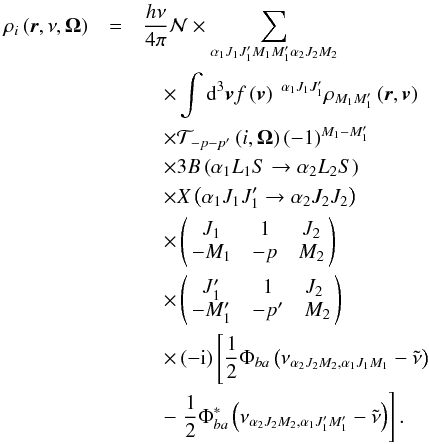 Mathematical equation: \begin{eqnarray} \rho _{i}\left( \vec{r},\nu ,\vec{\Omega}\right) &=&\dfrac{h\nu }{ 4\pi }\mathcal{N} \times \dsum\limits_{\alpha _{1}J_{1}J_{1}^{\prime }M_{1}M_{1}^{\prime }\alpha _{2}J_{2}M_{2}}\nonumber\\ &&\quad\times\dint \mathrm{d}^{3}\vec{v}f\left( \vec{v}\right) \ ^{\alpha _{1}J_{1}J_{1}^{\prime }}\rho _{M_{1}M_{1}^{\prime }}\left( \vec{r},\vec{v} \right)\nonumber\\ &&\quad \times \mathcal{T}_{-p-p^{\prime }}\left( i,\vec{\Omega}\right) \left( -1\right) ^{M_{1}-M_{1}^{\prime }}\nonumber\\ &&\quad \times 3B\left( \alpha _{1}L_{1}S\rightarrow \alpha _{2}L_{2}S\right)\nonumber\\ &&\quad \times X\left( \alpha _{1}J_{1}J_{1}^{\prime }\rightarrow \alpha _{2}J_{2}J_{2}\right)\nonumber\\ &&\quad \times \left(\! \! \begin{array}{ccc} J_{1} & 1 & J_{2} \\ -M_{1} & -p & M_{2} \end{array} \! \!\right)\nonumber\\ &&\quad \times \left( \! \! \begin{array}{ccc} J_{1}^{\prime } & 1 & J_{2} \\ -M_{1}^{\prime } & -p^{\prime } & M_{2} \! \!\end{array} \right)\nonumber\\ &&\quad \times \left( -\mathrm{i}\right) \left[\dfrac{1}{2}\Phi _{ba}\left( \nu _{\alpha _{2}J_{2}M_{2},\alpha _{1}J_{1}M_{1}}-\tilde{\nu} \right) \right.\nonumber\\ &&\quad -\left. \dfrac{1}{2}\Phi _{ba}^{\ast }\left( \nu _{\alpha _{2}J_{2}M_{2},\alpha _{1}J_{1}^{\prime }M_{1}^{\prime }}-\tilde{\nu}\right) \right] . \end{eqnarray}