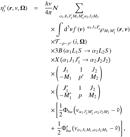 Mathematical equation: \begin{eqnarray} \eta _{i}^{s}\left( \vec{r},\nu ,\vec{\Omega}\right) &=&\dfrac{h\nu }{ 4\pi }\mathcal{N} \dsum\limits_{\alpha _{1}J_{1}J_{1}^{\prime }M_{1}M_{1}^{\prime }\alpha _{2}J_{2}M_{2}} \nonumber\\ &&\quad \times\dint \mathrm{d}^{3}\vec{v}f\left( \vec{v}\right) \ ^{\alpha _{1}J_{1}J_{1}^{\prime }}\rho _{M_{1}M_{1}^{\prime }}\left( \vec{r},\vec{v} \right) \nonumber\\ &&\quad \times \mathcal{T}_{-p-p^{\prime }}\left( i,\vec{\Omega}\right) \nonumber\\ &&\quad \times 3B\left( \alpha _{1}L_{1}S\rightarrow \alpha _{2}L_{2}S\right) \nonumber\\ &&\quad \times X\left( \alpha _{1}J_{1}J_{1}^{\prime }\rightarrow \alpha _{2}J_{2}J_{2}\right) \nonumber\\ &&\quad \times \left( \! \! \begin{array}{ccc} J_{1} & 1 & J_{2} \\ -M_{1} & p^{\prime } & M_{2} \end{array} \! \!\right) \nonumber\\ &&\quad \times \left( \! \! \begin{array}{ccc} J_{1}^{\prime } & 1 & J_{2} \\ -M_{1}^{\prime } & p & M_{2} \end{array} \! \!\right) \nonumber\\ &&\quad \times \left[\dfrac{1}{2}\Phi _{ba}\left( \nu _{\alpha _{1}J_{1}^{\prime }M_{1}^{\prime },\alpha _{2}J_{2}M_{2}}-\tilde{\nu}\right) \right. \nonumber\\ &&\quad +\left. \dfrac{1}{2}\Phi _{ba}^{\ast }\left( \nu _{\alpha _{1}J_{1}M_{1},\alpha _{2}J_{2}M_{2}}-\tilde{\nu}\right) \right] , \end{eqnarray}