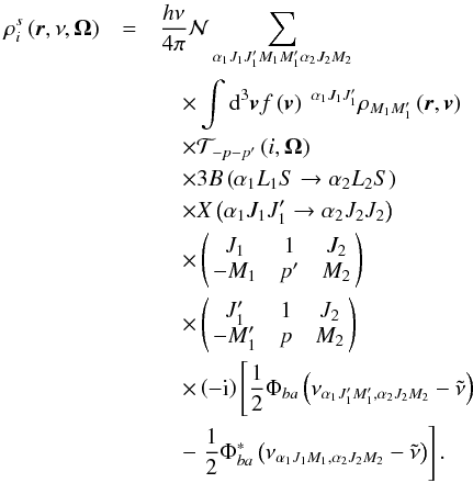 Mathematical equation: \begin{eqnarray} \rho _{i}^{s}\left( \vec{r},\nu ,\vec{\Omega}\right) &=&\dfrac{h\nu }{ 4\pi }\mathcal{N} \dsum\limits_{\alpha _{1}J_{1}J_{1}^{\prime }M_{1}M_{1}^{\prime }\alpha _{2}J_{2}M_{2}} \nonumber\\ &&\quad \times \dint \mathrm{d}^{3}\vec{v}f\left( \vec{v}\right) \ ^{\alpha _{1}J_{1}J_{1}^{\prime }}\rho _{M_{1}M_{1}^{\prime }}\left( \vec{r},\vec{v} \right) \nonumber\\ &&\quad \times \mathcal{T}_{-p-p^{\prime }}\left( i,\vec{\Omega}\right) \nonumber\\ &&\quad \times 3B\left( \alpha _{1}L_{1}S\rightarrow \alpha _{2}L_{2}S\right) \nonumber\\ &&\quad \times X\left( \alpha _{1}J_{1}J_{1}^{\prime }\rightarrow \alpha _{2}J_{2}J_{2}\right) \nonumber\\ &&\quad \times \left( \! \! \begin{array}{ccc} J_{1} & 1 & J_{2} \\ -M_{1} & p^{\prime } & M_{2} \end{array} \! \!\right) \nonumber\\ &&\quad \times \left( \! \! \begin{array}{ccc} J_{1}^{\prime } & 1 & J_{2} \\ -M_{1}^{\prime } & p & M_{2} \end{array} \! \!\right) \nonumber\\ &&\quad \times \left( -\mathrm{i}\right) \left[\dfrac{1}{2}\Phi _{ba}\left( \nu _{\alpha _{1}J_{1}^{\prime }M_{1}^{\prime },\alpha _{2}J_{2}M_{2}}-\tilde{\nu}\right) \right. \nonumber\\ &&\quad -\left. \dfrac{1}{2}\Phi _{ba}^{\ast }\left( \nu _{\alpha _{1}J_{1}M_{1},\alpha _{2}J_{2}M_{2}}-\tilde{\nu}\right) \right] . \end{eqnarray}