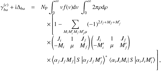 Mathematical equation: \begin{eqnarray} \gamma _{ba}^{(c)}+\mathrm{i}\Delta _{ba} &=&N_{\mathrm{P} }\int_{0}^{\infty }vf(v)\mathrm{d}v\ \int_{0}^{\infty }2\pi \rho \mathrm{d}\rho\notag \\[-1.5mm] &&\quad\times \left[1-\sum_{M_{i}M_{i}^{\prime }M_{f}M_{f}^{\prime }\mu }(-1)^{2J_{f}+M_{f}+M_{f}^{\prime }}\right. \notag \\[-1.5mm] &&\quad\times \begin{pmatrix} J_{i} & 1 & J_{f} \\ -M_{i} & \mu & M_{f} \end{pmatrix} \begin{pmatrix} J_{i} & 1 & J_{f} \\ -M_{i}^{\prime } & \mu & M_{f}^{\prime } \end{pmatrix} \notag \\[-1.5mm] &&\quad\times \left\langle \alpha _{f}J_{f}M_{f}\right\vert S\left\vert \alpha _{f}J_{f}M_{f}^{\prime }\right\rangle ^{\ast } \left. \left\langle \alpha _{i}J_{i}M_{i}\right\vert S\left\vert \alpha _{i}J_{i}M_{i}^{\prime }\right\rangle \phantom{\sum_{M_{i}M_{i}^{\prime }M_{f}M_{f}^{\prime }\mu }}\hspace*{-1.4cm}\right] , \end{eqnarray}