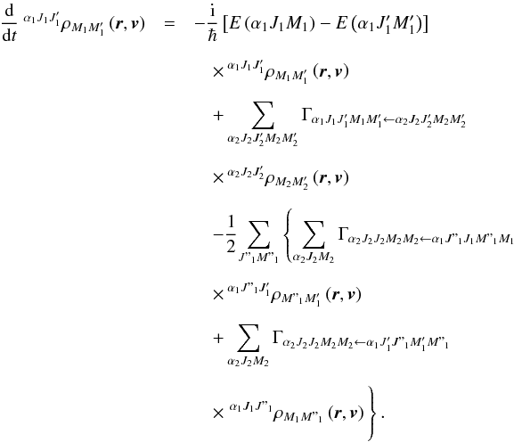 Mathematical equation: \begin{eqnarray} \dfrac{\mathrm{d}}{\mathrm{d}t}\ ^{\alpha _{1}J_{1}J_{1}^{\prime }}\rho _{M_{1}M_{1}^{\prime }}\left( \vec{r},\vec{v}\right) &= & -\dfrac{\mathrm{i}}{\hbar }\left[E\left( \alpha _{1}J_{1}M_{1}\right) -E\left( \alpha _{1}J_{1}^{\prime }M_{1}^{\prime }\right) \right] \ \nonumber\\[2mm] && \quad \times\, ^{\alpha _{1}J_{1}J_{1}^{\prime }}\rho _{M_{1}M_{1}^{\prime }}\left( \vec{r},\vec{v}\right) \nonumber\\[2mm] && \quad +\dsum\limits_{\alpha _{2}J_{2}J_{2}^{\prime }M_{2}M_{2}^{\prime }}\Gamma _{\alpha _{1}J_{1}J_{1}^{\prime }M_{1}M_{1}^{\prime }\leftarrow \alpha _{2}J_{2}J_{2}^{\prime }M_{2}M_{2}^{\prime }}\ \nonumber\\[2mm] && \quad \times\, ^{\alpha _{2}J_{2}J_{2}^{\prime }}\rho _{M_{2}M_{2}^{\prime }}\left( \vec{r},\vec{v}\right) \nonumber\\[2mm] && \quad -\dfrac{1}{2}\!\dsum\limits_{J"_{1}M"_{1}}\left\{ \dsum\limits_{\alpha _{2}J_{2}M_{2}}\Gamma _{\alpha _{2}J_{2}J_{2}M_{2}M_{2}\leftarrow \alpha _{1}J"_{1}J_{1}M"_{1}M_{1}}\ \right. \nonumber\\[2mm] && \quad \times\, ^{\alpha _{1}J"_{1}J_{1}^{\prime }}\rho _{M"_{1}M_{1}^{\prime }}\left( \vec{r},\vec{v}\right) \nonumber\\[2mm] && \quad +\dsum\limits_{\alpha _{2}J_{2}M_{2}}\Gamma _{\alpha _{2}J_{2}J_{2}M_{2}M_{2}\leftarrow \alpha _{1}J_{1}^{\prime }J"_{1}M_{1}^{\prime }M"_{1}} \nonumber\\[2mm] && \quad \times \left. ^{\alpha _{1}J_{1}J"_{1}}\rho _{M_{1}M"_{1}}\left( \vec{r},\vec{v}\right)\hspace*{-0.8cm}\phantom{\dsum\limits_{\alpha _{2}J_{2}M_{2}}} \right\} . \label{EqStat} \end{eqnarray}