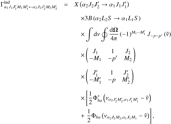 Mathematical equation: \begin{eqnarray} \Gamma _{\alpha _{1}J_{1}J_{1}^{\prime }M_{1}M_{1}^{\prime }\leftarrow \alpha _{2}J_{2}J_{2}^{\prime }M_{2}M_{2}^{\prime }}^{\mathrm{ind }}&=& X\left( \alpha _{2}J_{2}J_{2}^{\prime }\rightarrow \alpha _{1}J_{1}J_{1}^{\prime }\right) \nonumber\\[2mm] && \quad\times 3B\left( \alpha _{2}L_{2}S\rightarrow \alpha _{1}L_{1}S\right) \nonumber\\[2mm] && \quad\times \dint \mathrm{d}\nu \doint \dfrac{\mathrm{d}\vec{\Omega}}{ 4\pi }\left( -1\right) ^{M_{1}-M_{1}^{\prime }}J_{-p-p^{\prime }}\left( \tilde{\nu}\right) \nonumber\\[2mm] && \quad\times \left( \! \! \begin{array}{ccc} J_{1} & 1 & J_{2} \\ -M_{1} & -p^{\prime } & M_{2} \end{array} \! \!\right) \nonumber\\[2mm] && \quad\times \left( \! \! \begin{array}{ccc} J_{1}^{\prime } & 1 & J_{2}^{\prime } \\ -M_{1}^{\prime } & -p & M_{2}^{\prime } \end{array} \! \!\right) \nonumber\\[2mm] && \quad\times \left[\dfrac{1}{2}\Phi _{ba}^{\ast }\left( \nu _{\alpha _{2}J_{2}^{\prime }M_{2}^{\prime },\alpha _{1}J_{1}^{\prime }M_{1}^{\prime }}-\tilde{\nu}\right) \right. \nonumber\\ && \quad+\left. \dfrac{1}{2}\Phi _{ba}\left( \nu _{\alpha _{2}J_{2}M_{2},\alpha _{1}J_{1}M_{1}}-\tilde{\nu}\right) \right] , \end{eqnarray}