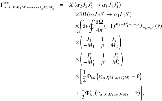 Mathematical equation: \begin{eqnarray} \Gamma _{\alpha _{1}J_{1}J_{1}^{\prime }M_{1}M_{1}^{\prime }\leftarrow \alpha _{2}J_{2}J_{2}^{\prime }M_{2}M_{2}^{\prime }}^{\mathrm{abs }}\!&=& X\left( \alpha _{2}J_{2}J_{2}^{\prime }\rightarrow \alpha _{1}J_{1}J_{1}^{\prime }\right) \nonumber\\ &&\quad \times 3B\left( \alpha _{2}L_{2}S\rightarrow \alpha _{1}L_{1}S\right) \nonumber\\ &&\quad \times\!\! \!\dint\!\! \mathrm{d}\nu \!\doint\! \dfrac{\mathrm{d}\vec{\Omega}}{ 4\pi }\!\left( -1\right) ^{M_{1}-M_{1}^{\prime }+p+p^{\prime }}\!\!J_{-p-p^{\prime }}\left( \tilde{\nu}\right) \nonumber\\ &&\quad \times \left( \! \! \begin{array}{ccc} J_{1} & 1 & J_{2} \\ -M_{1} & p & M_{2} \end{array} \! \!\right) \nonumber\\ &&\quad \times \left( \! \! \begin{array}{ccc} J_{1}^{\prime } & 1 & J_{2}^{\prime } \\ -M_{1}^{\prime } & p^{\prime } & M_{2}^{\prime } \end{array} \! \!\right) \nonumber\\ && \quad\times \left[\dfrac{1}{2}\Phi _{ba}\left( \nu _{\alpha _{1}J_{1}^{\prime }M_{1}^{\prime },\alpha _{2}J_{2}^{\prime }M_{2}^{\prime }}-\tilde{\nu}\right) \right. \nonumber\\ && \quad+\left. \dfrac{1}{2}\Phi _{ba}^{\ast }\left( \nu _{\alpha _{1}J_{1}M_{1},\alpha _{2}J_{2}M_{2}}-\tilde{\nu}\right) \right] , \end{eqnarray}