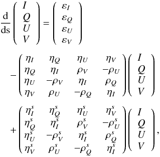 Mathematical equation: \begin{equation} \begin{array}{l} \medskip \dfrac{\mathrm{d}}{\mathrm{d}\text{s}}\left( \begin{array}{l} I \\ Q \\ U \\ V \end{array} \right) =\left( \begin{array}{l} \varepsilon _{I} \\ \varepsilon _{Q} \\ \varepsilon _{U} \\ \varepsilon _{V} \end{array} \right) \\ \medskip \quad-\left( \! \! \begin{array}{cccc} \eta _{I} & \eta _{Q} & \eta _{U} & \eta _{V} \\ \eta _{Q} & \eta _{I} & \rho _{V} & -\rho _{U} \\ \eta _{U} & -\rho _{V} & \eta _{I} & \rho _{Q} \\ \eta _{V} & \rho _{U} & -\rho _{Q} & \eta _{I} \end{array} \! \!\right) \left( \begin{array}{l} I \\ Q \\ U \\ V \end{array} \right) \\ \medskip \quad+\left( \! \! \begin{array}{cccc} \eta _{I}^{s} & \eta _{Q}^{s} & \eta _{U}^{s} & \eta _{V}^{s} \\ \eta _{Q}^{s} & \eta _{I}^{s} & \rho _{V}^{s} & -\rho _{U}^{s} \\ \eta _{U}^{s} & -\rho _{V}^{s} & \eta _{I}^{s} & \rho _{Q}^{s} \\ \eta _{V}^{s} & \rho _{U}^{s} & -\rho _{Q}^{s} & \eta _{I}^{s} \end{array} \! \!\right) \left( \begin{array}{l} I \\ Q \\ U \\ V \end{array} \right), \end{array} \end{equation}