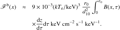 Mathematical equation: \begin{eqnarray} \label{flux_geom2_b} \mathscr{F}^{\rm b} (x)&\approx& 9 \times 10^{-3} (\kte/{\rm keV})^3~\frac{r_0}{d^2_{10}} \int_{0}^{\tau_0} B(x,\tau)\nonumber\\ && \times\frac{{\rm d}z}{{\rm d}\tau} {\rm d}\tau~{\rm keV~ cm^{-2} ~s^{-1} ~keV^{-1}}. \end{eqnarray}