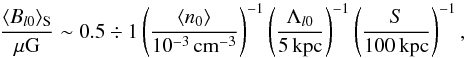 Mathematical equation: \begin{equation} \frac{\langle B_{l 0}\rangle_{\rm S}}{{\rm \mu G}}\sim 0.5\div 1\left(\frac{\langle n_0\rangle}{10^{-3}\,{\rm cm^{-3}}}\right)^{-1} \left(\frac{\Lambda_{l 0}}{5\, {\rm kpc}}\right)^{-1} \left(\frac{S}{100\, {\rm kpc}}\right)^{-1}, \label{Bi} \end{equation}