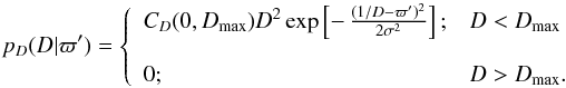 Mathematical equation: \begin{equation} p_D(D|\varpi') = \left\{ \begin{array}{ll} C_D(0,D_\mathrm{max}) D^2\exp\left[-\,{(1/D-\varpi')^2\over2\sigma^2}\right]; &D<D_\mathrm{max} \\ \\ 0;& D>D_\mathrm{max} . \end{array}\right. \label{e:normhomogen} \end{equation}