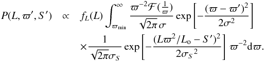 Mathematical equation: \begin{eqnarray} P(L,\varpi',S') &\propto& f_L(L) \int_{\varpi_\mathrm{min}}^\infty {\varpi^{-2}\mathcal{F}({1\over\varpi})\over\sqrt{2\pi}\,\sigma} \exp\left[-{(\varpi-\varpi')^2\over2\sigma^2}\right] \nonumber \\ & & \times{1\over\sqrt{2\pi}\sigma_S} \exp\left[-{(L\varpi^2/L_{\rm o}-S')^2\over2{\sigma_S}^2}\right]\,\varpi^{-2}{\rm d}\varpi. \label{e:lfromds} \end{eqnarray}