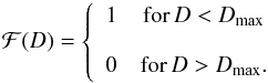 Mathematical equation: \begin{equation} \mathcal{F}(D) = \left\{ \begin{array}{cc} 1 & \mathrm{for}\,D<D_\mathrm{max} \\ \\ 0 & \mathrm{for} \, D>D_\mathrm{max}. \end{array}\right. \label{e:homodist} \end{equation}