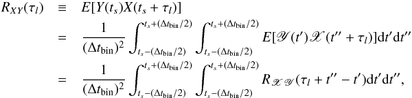 Mathematical equation: \appendix \setcounter{section}{1} \begin{eqnarray} \nonumber R_{XY}(\tau_l)&\equiv& {E}[Y(t_s)X(t_s+\tau_l)] \\ \nonumber &=&\frac{1}{(\Delta t_{\mathrm{bin}})^2}\int_{t_s-(\Delta t_{\mathrm{bin}}/2)}^{t_s+(\Delta t_{\mathrm{bin}}/2)}\int_{t_s-(\Delta t_{\mathrm{bin}}/2)}^{t_s+(\Delta t_{\mathrm{bin}}/2)}{E}[\mathscr{Y}(t')\mathscr{X}(t''+\tau_l)]\mathrm{d}t'\mathrm{d}t'' \\ \label{eqa1} &=&\frac{1}{(\Delta t_{\mathrm{bin}})^2}\int_{t_s-(\Delta t_{\mathrm{bin}}/2)}^{t_s+(\Delta t_{\mathrm{bin}}/2)}\int_{t_s-(\Delta t_{\mathrm{bin}}/2)}^{t_s+(\Delta t_{\mathrm{bin}}/2)}R_{\mathscr{XY}}(\tau_l+t''-t')\mathrm{d}t'\mathrm{d}t'', \end{eqnarray}