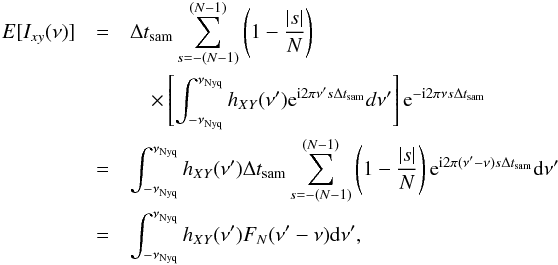 Mathematical equation: \appendix \setcounter{section}{2} \begin{eqnarray} \nonumber {E}[I_{xy}(\nu)] &=& \Delta t_{\mathrm{sam}}\sum_{s=-(N-1)}^{(N-1)}\left(1-\frac{|s|}{N}\right) \\ \nonumber && \quad\times\left[\int_{-\nu_{\mathrm{Nyq}}}^{\nu_{\mathrm{Nyq}}}h_{XY}(\nu')\mathrm{e}^{\mathrm{i}2\pi\nu's\Delta t_{\mathrm{sam}}}d\nu'\right]\mathrm{e}^{-\mathrm{i}2\pi\nu s\Delta t_{\mathrm{sam}}} \\ \nonumber &=& \int_{-\nu_{\mathrm{Nyq}}}^{\nu_{\mathrm{Nyq}}}h_{XY}(\nu')\Delta t_{\mathrm{sam}}\sum_{s=-(N-1)}^{(N-1)}\left(1-\frac{|s|}{N}\right)\mathrm{e}^{\mathrm{i}2\pi(\nu'-\nu)s\Delta t_{\mathrm{sam}}}\mathrm{d}\nu' \\ \label{eqb5} &=& \int_{-\nu_{\mathrm{Nyq}}}^{\nu_{\mathrm{Nyq}}}h_{XY}(\nu')F_N(\nu'-\nu)\mathrm{d}\nu', \end{eqnarray}