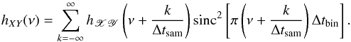 Mathematical equation: \begin{equation} h_{XY}(\nu)=\sum_{k=-\infty}^{\infty}h_{\mathscr{XY}}\left(\nu+\frac{k}{\Delta t_{\mathrm{sam}}}\right)\mathrm{sinc}^2\left[\pi\left(\nu+\frac{k}{\Delta t_{\mathrm{sam}}}\right)\Delta t_{\mathrm{bin}}\right]. \label{eq8} \end{equation}