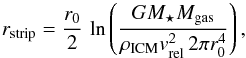 Mathematical equation: \begin{equation} r_\mathrm{strip} = \frac{r_0}{2}\,\ln \left( \frac{G M_\star M_\mathrm{gas}}{\rho_\mathrm{ICM}v_\mathrm{rel}^2\,2\pi r_0^4} \right), \label{eq:stripping_radius} \end{equation}