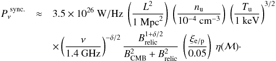 Mathematical equation: \begin{eqnarray} P_{\nu}^{\mathrm{~sync.}} &\approx& 3.5\times 10^{26}~ \mathrm{W/Hz}~ \left(\dfrac{L^2}{1~ \mathrm{Mpc}^2}\right)~ \left(\dfrac{n_{\mathrm{u}}}{10^{-4}~ \mathrm{cm}^{-3}}\right)~ \left(\dfrac{T_{\mathrm{u}}}{1 \mathrm{~keV}}\right)^{3/2} \nonumber\\ && \times \left(\dfrac{\nu}{1.4~ \mathrm{GHz}}\right)^{-\delta/2} \dfrac{B_{\mathrm{relic}}^{1+\delta/2}}{B_{\mathrm{CMB}}^2 + B_{\mathrm{relic}}^2}~ \left(\dfrac{\xi_{\rm e/p}}{0.05}\right)~ \eta(\mach)\cdot \label{eq:rmodel} \end{eqnarray}