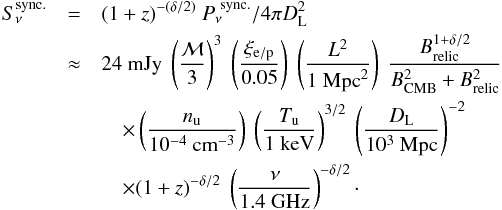 Mathematical equation: \begin{eqnarray} % S_{\nu}^{\mathrm{sync.}} & =& (1+z)^{-(\delta/2)}~ P_{\nu}^{\mathrm{~sync.}}/4\pi D_{\rm L}^2 \notag\\ & \approx& 24 ~\mathrm{mJy}~ \left(\dfrac{\mach}{3}\right)^3~ \left(\dfrac{\xi_{\rm e/p}}{0.05}\right)~ \left(\dfrac{L^2}{1~ \mathrm{Mpc}^2}\right)~\dfrac{B_{\mathrm{relic}}^{1+\delta/2}}{B_{\mathrm{CMB}}^2 + B_{\mathrm{relic}}^2} \notag\\ &&\quad \times \left(\dfrac{n_{\mathrm{u}}}{10^{-4}~ \mathrm{cm}^{-3}}\right)~ \left(\dfrac{T_{\mathrm{u}}}{1 \mathrm{~keV}}\right)^{3/2}~ \left(\dfrac{D_{\rm L}}{10^3~ \mathrm{Mpc}}\right)^{-2} \notag\\ &&\quad \times (1+z)^{-\delta/2} ~\left(\dfrac{\nu}{1.4~ \mathrm{GHz}}\right)^{-\delta/2} \cdot \label{eq:Snuradio} \end{eqnarray}