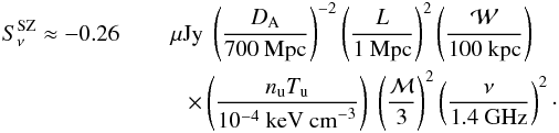 Mathematical equation: \begin{eqnarray} S_{\nu}^{\mathrm{SZ}} \approx \mathcorrect{-0.26} & &~\mu\mathrm{Jy}~ \left(\dfrac{D_{\rm A}}{700~ \mathrm{Mpc}}\right)^{-2} \left(\dfrac{L}{1~ \mathrm{Mpc}}\right)^2 \left(\dfrac{\cal W}{100~ \mathrm{kpc}}\right) \notag\\ &&\quad \times \left(\dfrac{n_{\mathrm{u}} T_{\mathrm{u}}}{10^{-4}~ \mathrm{keV~ cm}^{-3}}\right)~ \left(\dfrac{\mach}{3}\right)^2 \left(\dfrac{\nu}{1.4~ \mathrm{GHz}}\right)^2 \cdot \label{eq:Snusz} \end{eqnarray}