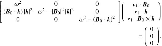 Mathematical equation: \begin{eqnarray*} \left[\!\! \begin{array}{ccc} \omega^2 \!& 0 \! & 0 \\ \left( { {\vec{B}}_0 \cdot {{\vec{k}}} } \right) \left| {{\vec{k}}} \right|^2 \! & \omega^2 - \left| {\vec{B}}_0 \right|^2 \left| {{\vec{k}}} \right|^2 \! & 0 \\ 0 \!& 0 \!& \omega^2 - {\left( {\vec{B}}_0 \cdot {{\vec{k}}} \right)^2}\end{array}\right] \left( \begin{array}{c} {{{\vec{v}}_1}}\cdot {\vec{B}}_{0} \\ {{{\vec{v}}_1}}\cdot {{\vec{k}}} \\ {{{\vec{v}}_1}}\cdot { {\vec{B}}_{0}\times{ {{\vec{k}}} }}\end{array}\right) \nonumber \\ = \left (\begin{array}{c} 0 \\ 0 \\ 0 \end{array}\right) . \end{eqnarray*}