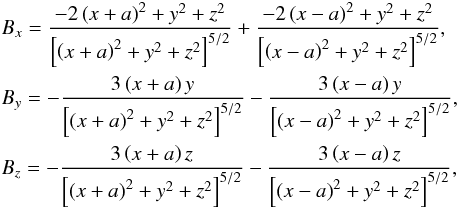 Mathematical equation: \begin{eqnarray} &&B_x = \frac{ - 2\left( x+a\right)^2 +y^2 + z^2 }{ \left[\left( x+a\right)^2 +y^2+z^2\right]^{5/2}} + \frac{ - 2\left( x-a\right)^2 + y^2+z^2 }{ \left[\left( x-a\right)^2 +y^2+z^2\right]^{5/2}} ,\nonumber\\ &&B_y = -\frac { 3\left( x+a\right)y}{ \left[\left( x+a\right)^2 +y^2 +z^2\right]^{5/2}} - \frac { 3\left( x-a\right)y}{ \left[\left( x-a\right)^2 +y^2+z^2\right]^{5/2}} ,\nonumber\\ &&B_z = -\frac { 3\left( x+a\right)z}{ \left[\left( x+a\right)^2 +y^2 +z^2\right]^{5/2}} - \frac { 3\left( x-a\right)z}{ \left[\left( x-a\right)^2 +y^2+z^2\right]^{5/2}} , \label{two_3D_dipoles} \end{eqnarray}