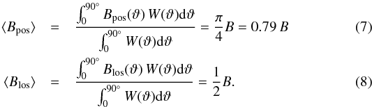 Mathematical equation: \begin{eqnarray} \langle{}B_{\rm{}pos}\rangle & =& \frac{ \int_0^{90^\circ}B_{\rm{}pos}(\vartheta)\,W(\vartheta)\d\vartheta }{ \int_0^{90^\circ}W(\vartheta)\d\vartheta } = \frac{\pi}{4} B = 0.79\, B \label{eq:bpos}\\ \langle{}B_{\rm{}los}\rangle & =& \frac{ \int_0^{90^\circ}B_{\rm{}los}(\vartheta)\,W(\vartheta)\d\vartheta }{ \int_0^{90^\circ}W(\vartheta)\d\vartheta } = \frac{1}{2} B . \label{eq:blos} \end{eqnarray}